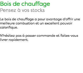 Bois de chauffage Pensez à vos stocks Le bois de chauffage a pour avantage d'offrir une meilleure combustion et un excellent pouvoir calorifique. N'hésitez pas à passer commande et faites-vous livrer rapidement. 